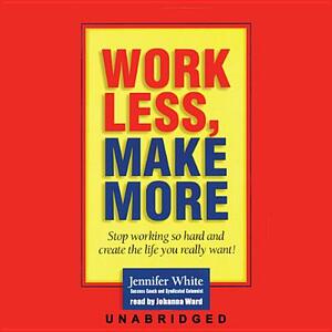 Work Less, Make More: Stop Working So Hard and Create the Life You Really Want! by Jennifer White