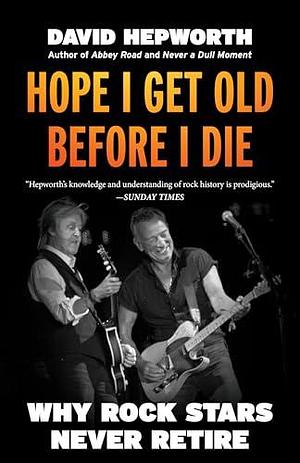 Hope I Get Old Before I Die: Why Rock Stars Never Retire by David Hepworth, David Hepworth