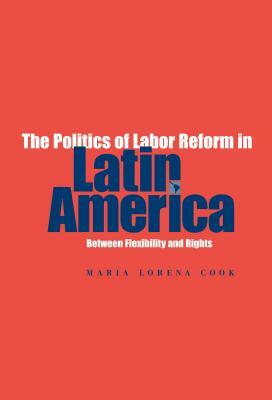 The Politics of Labor Reform in Latin America: Between Flexibility and Rights by Maria Lorena Cook