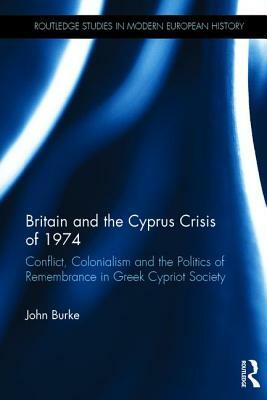 Britain and the Cyprus Crisis of 1974: Conflict, Colonialism and the Politics of Remembrance in Greek Cypriot Society by John Burke