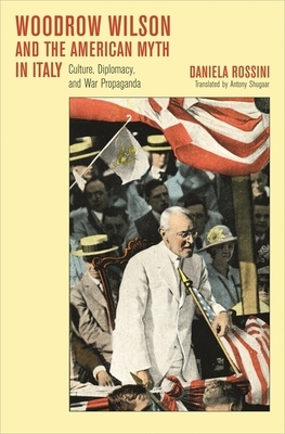 Woodrow Wilson and the American Myth in Italy: Culture, Diplomacy, and War Propaganda by Daniela Rossini