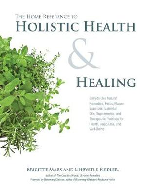 The Home Reference to Holistic Health and Healing: Easy-To-Use Natural Remedies, Herbs, Flower Essences, Essential Oils, Supplements, and Therapeutic by Brigitte Mars, Chrystle Fiedler