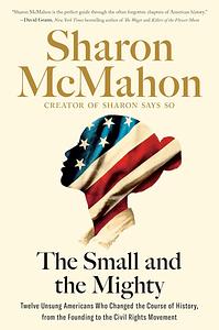 The Small and the Mighty: Twelve Unsung Americans Who Changed the Course of History, From the Founding to the Civil Rights Movement by Sharon McMahon