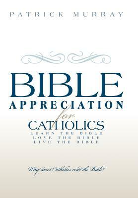 Bible Appreciation for Catholics: Learn the Bible. Love the Bible. Live the Bible. by Patrick Murray
