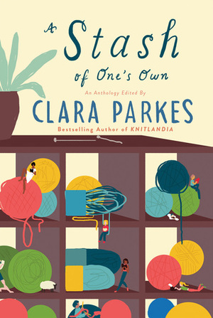 A Stash of One's Own: Knitters on Loving, Living with, and Letting go of Yarn by Clara Parkes