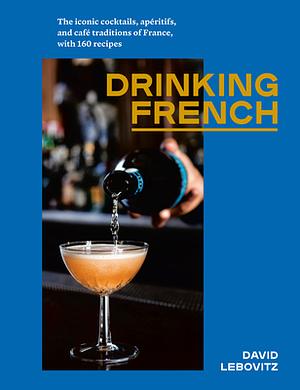 Drinking French: The Iconic Cocktails, Apéritifs, and Café Traditions of France, with 160 Recipes by David Lebovitz