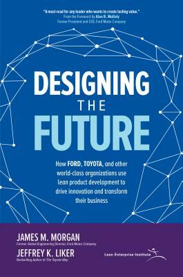 Designing the Future: How Ford, Toyota, and Other World-Class Organizations Use Lean Product Development to Drive Innovation and Transform Their Busin by Jeffrey K. Liker, James M. Morgan