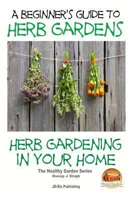 A Beginners Guide to Herb Gardens: Herb Gardening in Your Home by Dueep Jyot Singh, John Davidson