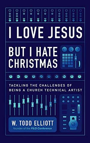 I Love Jesus But I Hate Christmas: Tackling the Challenges of Being a Church Technical Artist by W. Todd Elliott