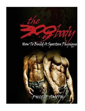 The 300 Body: How To Build A Spartan Physique by Philip Smith