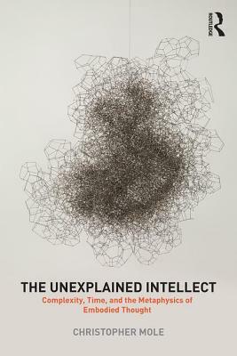 The Unexplained Intellect: Complexity, Time, and the Metaphysics of Embodied Thought by Christopher Mole
