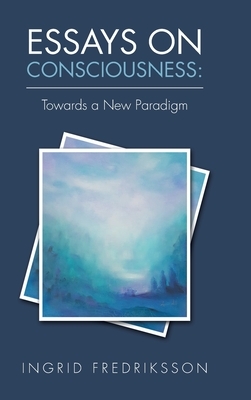 Essays on Consciousness: Towards a New Paradigm by Ingrid Fredriksson