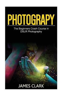 Photography: The Beginners Crash Course in Dslr Photography by James Clark