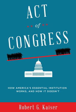 Act of Congress: How America's Essential Institution Works, and How It Doesn't by Robert G. Kaiser