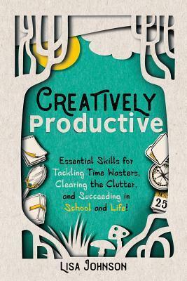 Creatively Productive: Essential Skills for Tackling Time Wasters, Clearing the Clutter and Succeeding in School and Life by Lisa Johnson