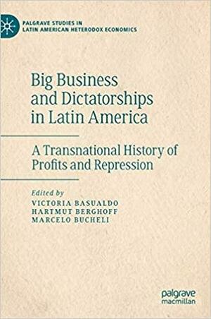 Big Business and Dictatorships in Latin America: A Transnational History of Profits and Repression by Victoria Basualdo, Marcelo Bucheli, Hartmut Berghoff