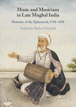 Music and Musicians in Late Mughal India: Histories of the Ephemeral, 1748–1858 by Katherine Butler Schofield