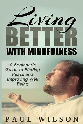 Living Better With Mindfulness: A Beginner's Guide to Finding Peace and Improving Well Being by Paul Wilson