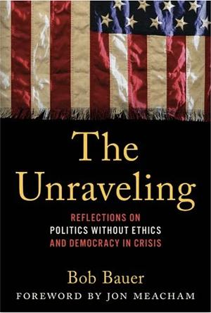 The Unraveling: My Front Row Seat in Power Politics and the Declining Ethics of the American Political Class by Jon Meacham, Bob Bauer