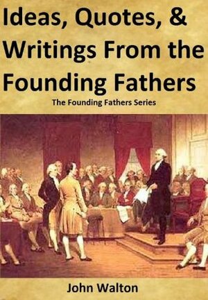 Ideas, Quotes, & Writings From The Founding Fathers (The Founding Fathers Series) by John Walton