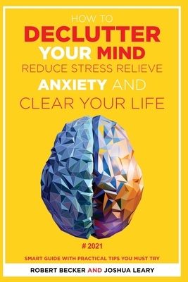 How to Declutter Your Mind Reduce Stress, Relieve Anxiety and Clear Your Life: 2021 - Smart Guide with Practical Tips You Must Try by Joshua Leary, Robert Becker