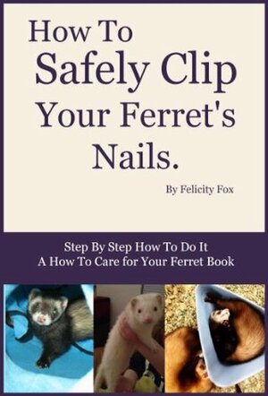 How To Safely Clip Your Ferret's Nails, Step by Step How to Do It. (How To Care For Your Ferret Book 2) by Felicity Fox