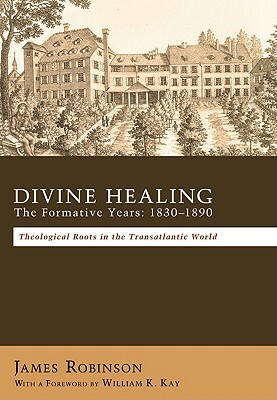 Divine Healing: The Formative Years, 1830-1890: Theological Roots in the Transatlantic World by James Robinson
