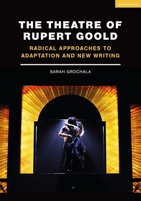 The Theatre of Rupert Goold: Radical Approaches to Adaptation and New Writing by Sarah Grochala