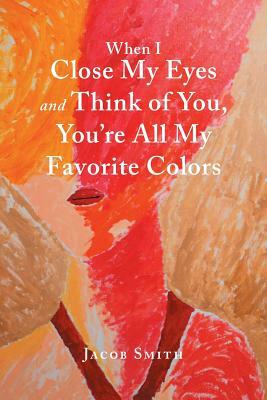 When I Close My Eyes and Think of You, You'Re All My Favorite Colors by Jacob Smith