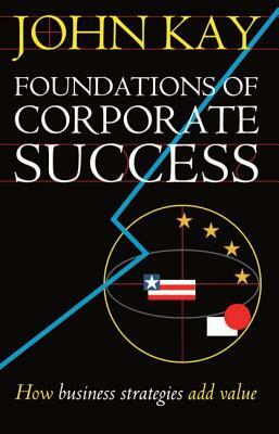 Foundations of Corporate Success: How Business Strategies Add Value by John Kay