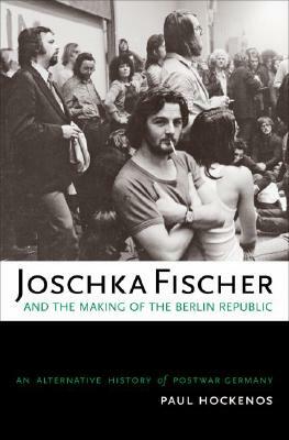 Joschka Fischer and the Making of the Berlin Republic: An Alternative History of Postwar Germany by Paul Hockenos