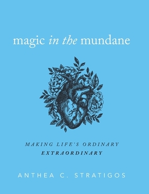 Magic in the Mundane: Making Life's Ordinary Extraordinary by Anthea C. Stratigos