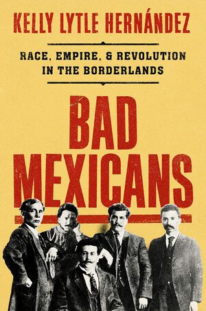 Bad Mexicans: Race, Empire, and Revolution in the Borderlands by Kelly Lytle Hernández