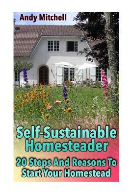 Self-Sustainable Homesteader: 20 Steps And Reasons To Start Your Homestead: (Homesteading for Beginners, Homestead) by Andy Mitchell