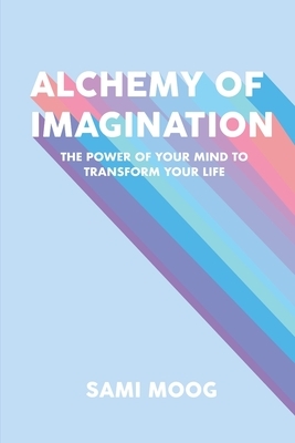 Alchemy of Imagination: The Power of Your Mind to Transform Your Life by Sami Moog