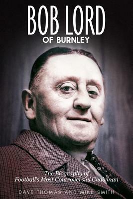 Bob Lord of Burnley: The Biography of Football's Most Controversial Chairman by Mike Smith, Dave Thomas
