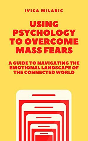Using Psychology to Overcome Mass Fears: A Guide to Navigating the Dread-Inducing Landscape of the Connected World by Ivica Milarić