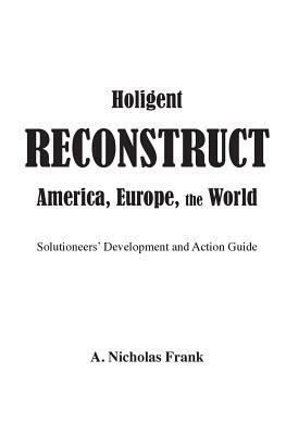 Holigent Reconstruct America, Europe, the World: Solutioneers' Development and Action Guide by Nicholas Frank