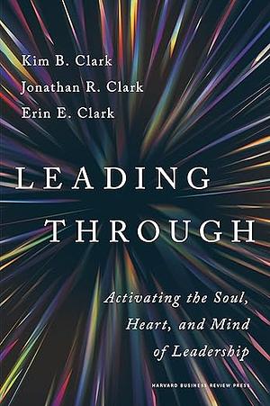 Leading Through: Activating the Soul, Heart, and Mind of Leadership by Kim B. Clark, Erin E. Clark, Jonathan R. Clark