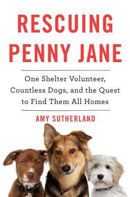 Rescuing Penny Jane: One Shelter Volunteer, Countless Dogs, and the Quest to Find Them All Homes by Amy Sutherland