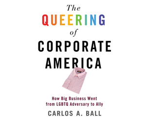 The Queering of Corporate America: How Big Business Went from Lgbtq Adversary to Ally by Carlos A. Ball