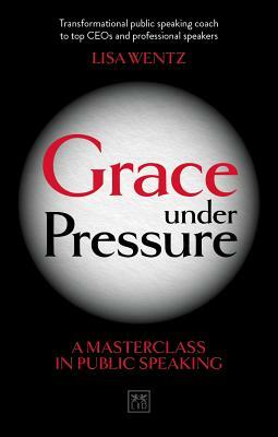 Grace Under Pressure: A Masterclass in Public Speaking by Lisa Wentz