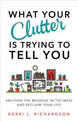 What Your Clutter Is Trying to Tell You: Uncover the Message in the Mess and Reclaim Your Life by Kerri L. Richardson