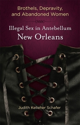 Brothels, Depravity, and Abandoned Women: Illegal Sex in Antebellum New Orleans by Judith Kelleher Schafer