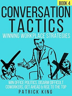 Conversation Tactics: Workplace Strategies (Book 4) - Win Office Politics, Disarm Difficult Coworkers, Get Ahead & Rise To The Top by Patrick King