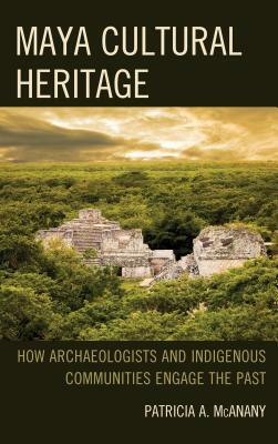 Maya Cultural Heritage: How Archaeologists and Indigenous Communities Engage the Past by Patricia A. McAnany