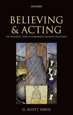 Believing and Acting: The Pragmatic Turn in Comparative Religion and Ethics by G. Scott Davis