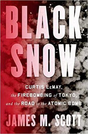 Black Snow: Curtis LeMay, the Firebombing of Tokyo, and the Road to the Atomic Bomb by James M. Scott, James M. Scott