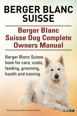 Berger Blanc Suisse. Berger Blanc Suisse Dog Complete Owners Manual. Berger Blanc Suisse book for care, costs, feeding, grooming, health and training. by Asia Moore, George Hoppendale