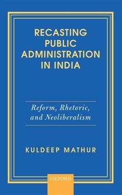 Recasting Public Administration in India: Reform, Rhetoric, and Neoliberalism by Kuldeep Mathur